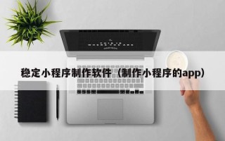 垦利稳定小程序制作软件（制作小程序的app）
