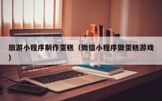 垦利旅游小程序制作蛋糕（微信小程序做蛋糕游戏）